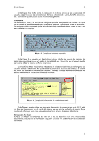 L.S.M. Gómez                                                                                 4


      En la Figura 2 se ilustra como el procesador de texto se anticipa a las necesidades del
usuario, proporcionando las características del texto seleccionado -fuente, tamaño, alineación,
etc.- permitiendo que el usuario pueda modificarlas ágilmente.

Autonomía
La computadora, la IU y el entorno de trabajo deben estar a disposición del usuario. Se debe
dar al usuario el ambiente flexible para que pueda aprender rápidamente a usar la aplicación.
Sin embargo, está comprobado que el entorno de trabajo debe tener ciertas cotas, es decir, ser
explorable pero no azaroso.




                            Figura 3. Ejemplo de ambiente complejo


     En la Figura 3 se visualiza un diseño incorrecto de interfaz de usuario. La cantidad de
opciones propuestas propone un grado de complejidad que no permite que el usuario pueda
aprender a utilizar el sistema en forma progresiva.

    Es importante utilizar mecanismos indicadores de estado del sistema que mantengan a los
usuarios alertas e informados. No puede existir autonomía en ausencia de control, y el control
no puede ser ejercido sin información suficiente. Además, se debe mantener información del
estado del sistema en ubicaciones fáciles de visualizar.




                 Figura 4. Ejemplo de información de estado inadecuada


    En la Figura 4 se ejemplifica una incorrecta disposición de componentes en la IU. El reloj
no debe ser incorporado en el menú del sistema ya que aporta confusión al usuario. Para
mantenerlo informado sería más adecuado colocarlo en la barra de estado del sistema.

Percepción del Color
Aunque se utilicen convenciones de color en la IU, se deberían usar otros mecanismos
secundarios para proveer la información a aquellos usuarios con problemas en la visualización
de colores




                                                                                             4
 