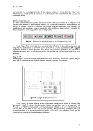 L.S.M. Gómez                                                                                    6


consistentes con su comportamiento. Si dos objetos actúan en forma diferente, deben lucir
diferentes. La única forma de verificar si la IU satisface las expectativas del usuario es
mediante testeo.


Eficiencia del Usuario
Se debe considerar la productividad del usuario antes que la productividad de la máquina. Si el
usuario debe esperar la respuesta del sistema por un período prolongado, estas pérdidas de
tiempo se pueden convertir en pérdidas económicas para la organización. Los mensajes de
ayuda deben ser sencillos y proveer respuestas a los problemas. Los menúes y etiquetas de
botones deberían tener las palabras claves del proceso.




                  Figura 7. Ejemplo de definición incorrecta de botones de acción

      En la Figura 7 se demuestra como una incorrecta definición de las palabras clave de las
etiquetas de los botones de comando puede confundir al usuario. Los botones OK y Apply
aparentan realizar el mismo proceso. Esto puede solucionarse suprimiendo uno de ellos si
realizan la misma tarea o etiquetándolos con los nombres de los procesos específicos que
ejecutan.

Ley de Fitt
El tiempo para alcanzar un objetivo es una función de la distancia y tamaño del objetivo. Es por
ello, que es conveniente usar objetos grandes para las funciones importantes.




                       Figura 8. Ejemplo de percepción visual


     En la Figura 8 se puede apreciar la relación entre los elementos de diseño de pantalla y su
percepción visual. El número de elementos visuales que perciben son: en el caso a) 1 (el
fondo); en b) 3 (la línea, lo que está encima y lo que está debajo); en c) son 5 (el espacio fuera
del recuadro, el recuadro, la línea y el espacio encima y debajo de ésta); finalmente, en d) el
número se eleva a 35, siguiendo el mismo criterio. Conclusión: cada elemento nuevo que se
añade influye más de lo que se piensa en el usuario.




                                                                                                6
 