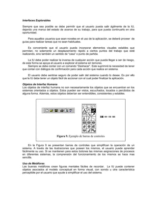 Interfaces Explorables

Siempre que sea posible se debe permitir que el usuario pueda salir ágilmente de la IU,
dejando una marca del estado de avance de su trabajo, para que pueda continuarlo en otra
oportunidad.

    Para aquellos usuarios que sean noveles en el uso de la aplicación, se deberá proveer de
guías para realizar tareas que no sean habituales.

      Es conveniente que el usuario pueda incorporar elementos visuales estables que
permitan, no solamente un desplazamiento rápido a ciertos puntos del trabajo que esté
realizando, sino también un sentido de “casa” o punto de partida.

    La IU debe poder realizar la inversa de cualquier acción que pueda llegar a ser de riesgo,
de esta forma se apoya al usuario a explorar el sistema sin temores.
    Siempre se debe contar con un comando “Deshacer”. Este suprimirá la necesidad de tener
que contar con diálogos de confirmación para cada acción que realice en sistema.

     El usuario debe sentirse seguro de poder salir del sistema cuando lo desee. Es por ello
que la IU debe tener un objeto fácil de accionar con el cual poder finalizar la aplicación.

Objetos de Interfaz Humana
Los objetos de interfaz humana no son necesariamente los objetos que se encuentran en los
sistemas orientados a objetos. Estos pueden ser vistos, escuchados, tocados o percibidos de
alguna forma. Además, estos objetos deberían ser entendibles, consistentes y estables.




                            Figura 9. Ejemplo de barras de controles


     En la Figura 9 se presentan barras de controles que simplifican la operación de un
sistema. A través de las ilustraciones que poseen los mismos, el usuario puede aprender
fácilmente su uso. Si se mantienen para estos botones las mismas asignaciones de procesos
en diferentes sistemas, la comprensión del funcionamiento de los mismos se hace mas
sencilla.

Uso de Metáforas
Las buenas metáforas crean figuras mentales fáciles de recordar. La IU puede contener
objetos asociados al modelo conceptual en forma visual, con sonido u otra característica
perceptible por el usuario que ayude a simplificar el uso del sistema.
 