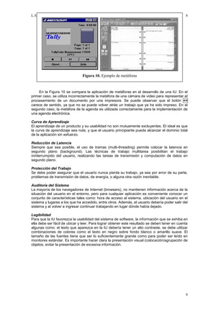 L.S.M. Gómez                                                                                   8




                               Figura 10. Ejemplo de metáforas


    En la Figura 10 se compara la aplicación de metáforas en el desarrollo de una IU. En el
primer caso, se utiliza incorrectamente la metáfora de una cámara de video para representar el
procesamiento de un documento por una impresora. Se puede observar que el botón <<
carece de sentido, ya que no se puede volver atrás un trabajo que ya ha sido impreso. En el
segundo caso, la metáfora de la agenda es utilizada correctamente para la implementación de
una agenda electrónica.

Curva de Aprendizaje
El aprendizaje de un producto y su usabilidad no son mutuamente excluyentes. El ideal es que
la curva de aprendizaje sea nula, y que el usuario principiante pueda alcanzar el dominio total
de la aplicación sin esfuerzo.

Reducción de Latencia
Siempre que sea posible, el uso de tramas (multi-threading) permite colocar la latencia en
segundo plano (background). Las técnicas de trabajo multitarea posibilitan el trabajo
ininterrumpido del usuario, realizando las tareas de transmisión y computación de datos en
segundo plano.

Protección del Trabajo
Se debe poder asegurar que el usuario nunca pierda su trabajo, ya sea por error de su parte,
problemas de transmisión de datos, de energía, o alguna otra razón inevitable.

Auditoría del Sistema
La mayoría de los navegadores de Internet (browsers), no mantienen información acerca de la
situación del usuario en el entorno, pero para cualquier aplicación es conveniente conocer un
conjunto de características tales como: hora de acceso al sistema, ubicación del usuario en el
sistema y lugares a los que ha accedido, entre otros. Además, el usuario debería poder salir del
sistema y al volver a ingresar continuar trabajando en lugar dónde había dejado.

Legibilidad
Para que la IU favorezca la usabilidad del sistema de software, la información que se exhiba en
ella debe ser fácil de ubicar y leer. Para lograr obtener este resultado se deben tener en cuenta
algunas como: el texto que aparezca en la IU debería tener un alto contraste, se debe utilizar
combinaciones de colores como el texto en negro sobre fondo blanco o amarillo suave. El
tamaño de las fuentes tiene que ser lo suficientemente grande como para poder ser leído en
monitores estándar. Es importante hacer clara la presentación visual (colocación/agrupación de
objetos, evitar la presentación de excesiva información.




                                                                                               8
 
