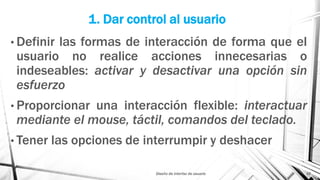 1. Dar control al usuario
• Definir las formas de interacción de forma que el
usuario no realice acciones innecesarias o
indeseables: activar y desactivar una opción sin
esfuerzo
• Proporcionar una interacción flexible: interactuar
mediante el mouse, táctil, comandos del teclado.
• Tener las opciones de interrumpir y deshacer
Diseño de interfaz de usuario 10
 