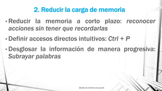 2. Reducir la carga de memoria
• Reducir la memoria a corto plazo: reconocer
acciones sin tener que recordarlas
• Definir accesos directos intuitivos: Ctrl + P
• Desglosar la información de manera progresiva:
Subrayar palabras
Diseño de interfaz de usuario 11
 