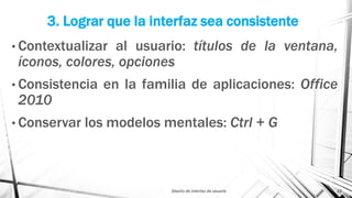 3. Lograr que la interfaz sea consistente
• Contextualizar al usuario: títulos de la ventana,
íconos, colores, opciones
• Consistencia en la familia de aplicaciones: Office
2010
• Conservar los modelos mentales: Ctrl + G
Diseño de interfaz de usuario 12
 