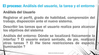 El proceso: Análisis del usuario, la tarea y el entorno
Análisis del Usuario
Registrar el perfil, grado de habilidad, comprensión del
trabajo, disposición ante el nuevo sistema.
Describir las tareas que el usuario realiza para alcanzar
los objetivos del sistema
Análisis del entorno: Dónde se localizará físicamente la
interfaz ? El usuario estará sentado, de pie, realizará
otras tareas ? El Hw tiene restricciones de espacio,
iluminación ?
Diseño de interfaz de usuario 14
 