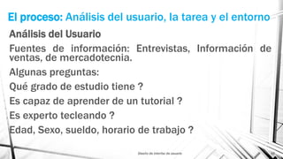 El proceso: Análisis del usuario, la tarea y el entorno
Análisis del Usuario
Fuentes de información: Entrevistas, Información de
ventas, de mercadotecnia.
Algunas preguntas:
Qué grado de estudio tiene ?
Es capaz de aprender de un tutorial ?
Es experto tecleando ?
Edad, Sexo, sueldo, horario de trabajo ?
Diseño de interfaz de usuario 15
 