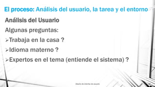 El proceso: Análisis del usuario, la tarea y el entorno
Análisis del Usuario
Algunas preguntas:
Trabaja en la casa ?
Idioma materno ?
Expertos en el tema (entiende el sistema) ?
Diseño de interfaz de usuario 16
 