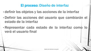 El proceso: Diseño de interfaz
• definir los objetos y las acciones de la interfaz
• Definir las acciones del usuario que cambiarán el
estado de la interfaz
• Representar cada estado de la interfaz como lo
verá el usuario final
Diseño de interfaz de usuario 18
 