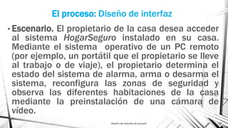 El proceso: Diseño de interfaz
Diseño de interfaz de usuario 19
• Escenario. El propietario de la casa desea acceder
al sistema HogarSeguro instalado en su casa.
Mediante el sistema operativo de un PC remoto
(por ejemplo, un portátil que el propietario se lleve
al trabajo o de viaje), el propietario determina el
estado del sistema de alarma, arma o desarma el
sistema, reconfigura las zonas de seguridad y
observa las diferentes habitaciones de la casa
mediante la preinstalación de una cámara de
vídeo.
 