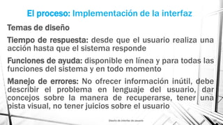 El proceso: Implementación de la interfaz
Temas de diseño
Tiempo de respuesta: desde que el usuario realiza una
acción hasta que el sistema responde
Funciones de ayuda: disponible en línea y para todas las
funciones del sistema y en todo momento
Manejo de errores: No ofrecer información inútil, debe
describir el problema en lenguaje del usuario, dar
concejos sobre la manera de recuperarse, tener una
pista visual, no tener juicios sobre el usuario
Diseño de interfaz de usuario 23
 