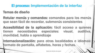 El proceso: Implementación de la interfaz
Temas de diseño
Rotular menús y comandos: comandos para los menús
que sean fácil de recordar, submenús consistentes
Accesibilidad de la aplicación: fácil acceso a quienes
tienen necesidades especiales: visual, auditiva,
movilidad, habla o aprendizaje
Internacionalización: para otras localidades e idiomas:
formato de pantalla, alfabetos, horas y fechas.
Diseño de interfaz de usuario 24
 