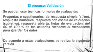 El proceso: Validación
Se pueden usar técnicas formales de evaluación:
Preguntas o cuestionarios: de respuesta simple (sí/no),
respuesta numérica, respuesta con escala de valoración
(subjetiva), respuesta abierta, hojas de evaluación: del
80 al 100 % de los usuarios rechazan el mecanismo
para guardar los datos .
De acuerdo a estas evaluaciones se realiza la siguiente
versión
Diseño de interfaz de usuario 26
 