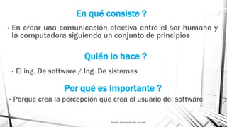 En qué consiste ?
• En crear una comunicación efectiva entre el ser humano y
la computadora siguiendo un conjunto de principios
Diseño de interfaz de usuario 6
Quién lo hace ?
• El ing. De software / Ing. De sistemas
Por qué es importante ?
• Porque crea la percepción que crea el usuario del software
 
