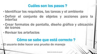Cuáles son los pasos ?
• Identificar los requisitos, las tareas y el ambiente
• Definir el conjunto de objetos y acciones para la
interfaz
• Crear formatos de pantalla, diseño gráfico y ubicación
de iconos
• Revisar los artefactos
Diseño de interfaz de usuario 7
Cómo se sabe que está correcto ?
• El usuario debe hacer una prueba de manejo
 