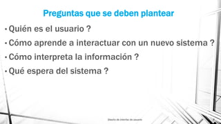 Preguntas que se deben plantear
• Quién es el usuario ?
• Cómo aprende a interactuar con un nuevo sistema ?
• Cómo interpreta la información ?
• Qué espera del sistema ?
Diseño de interfaz de usuario 8
 