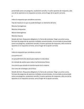 presentado como una pregunta, vocabulario sencillo, 4 cuatro opciones de respuesta, sólo
una de las opciones es la respuesta correcta, varia el lugar de la opción correcta.
2.
Indica la respuesta que consideres correcta
Tipo de mezcla en la que se puede distinguir un elemento del otro:
Mezclas homogéneas
Mezclas compuestas
Mezcla heterogéneas
Mezclas impuras
Detalle del ítem: Respuesta obligatoria: Sí, forma de contestar: Elegir una entre varias,
formato de preguntas de opciones múltiples convencionales, el enunciado es presentado
como una pregunta, vocabulario sencillo, 4 cuatro opciones de respuesta, sólo una de las
opciones es la respuesta correcta, varia el lugar de la opción correcta.
3.
Indica la respuesta que consideres correcta
¿La química es?
Un procedimiento de cálculo para explicar la naturaleza
Un método de análisis para indicar los fenómenos físicos
Una ciencia que estudia la transformación de la materia
Una rama de la biología y de la física
Detalle del ítem: Respuesta obligatoria: Sí, forma de contestar: Elegir una entre varias,
formato de preguntas de opciones múltiples convencionales, el enunciado es presentado
como una pregunta, vocabulario sencillo, 4 cuatro opciones de respuesta, sólo una de las
opciones es la respuesta correcta, varia el lugar de la opción correcta.
 