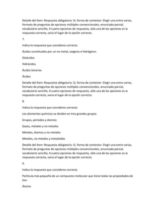 Detalle del ítem: Respuesta obligatoria: Sí, forma de contestar: Elegir una entre varias,
formato de preguntas de opciones múltiples convencionales, enunciado parcial,
vocabulario sencillo, 4 cuatro opciones de respuesta, sólo una de las opciones es la
respuesta correcta, varia el lugar de la opción correcta.
7.
Indica la respuesta que consideres correcta
Ácidos constituidos por un no metal, oxígeno e hidrógeno:
Oxiácidos
Hidrácidos
Ácidos binarios
Ácidos
Detalle del ítem: Respuesta obligatoria: Sí, forma de contestar: Elegir una entre varias,
formato de preguntas de opciones múltiples convencionales, enunciado parcial,
vocabulario sencillo, 4 cuatro opciones de respuesta, sólo una de las opciones es la
respuesta correcta, varia el lugar de la opción correcta.
8.
Indica la respuesta que consideres correcta
Los elementos químicos se dividen en tres grandes grupos:
Grupos, periodos y átomos
Gases, metales y no metales
Metales, átomos y no metales
Metales, no metales y metaloides
Detalle del ítem: Respuesta obligatoria: Sí, forma de contestar: Elegir una entre varias,
formato de preguntas de opciones múltiples convencionales, enunciado parcial,
vocabulario sencillo, 4 cuatro opciones de respuesta, sólo una de las opciones es la
respuesta correcta, varia el lugar de la opción correcta.
9.
Indica la respuesta que consideres correcta
Partícula más pequeña de un compuesto molecular que tiene todas las propiedades de
ése:
Átomo
 