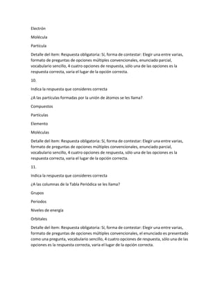 Electrón
Molécula
Partícula
Detalle del ítem: Respuesta obligatoria: Sí, forma de contestar: Elegir una entre varias,
formato de preguntas de opciones múltiples convencionales, enunciado parcial,
vocabulario sencillo, 4 cuatro opciones de respuesta, sólo una de las opciones es la
respuesta correcta, varia el lugar de la opción correcta.
10.
Indica la respuesta que consideres correcta
¿A las partículas formadas por la unión de átomos se les llama?
Compuestos
Partículas
Elemento
Moléculas
Detalle del ítem: Respuesta obligatoria: Sí, forma de contestar: Elegir una entre varias,
formato de preguntas de opciones múltiples convencionales, enunciado parcial,
vocabulario sencillo, 4 cuatro opciones de respuesta, sólo una de las opciones es la
respuesta correcta, varia el lugar de la opción correcta.
11.
Indica la respuesta que consideres correcta
¿A las columnas de la Tabla Periódica se les llama?
Grupos
Periodos
Niveles de energía
Orbitales
Detalle del ítem: Respuesta obligatoria: Sí, forma de contestar: Elegir una entre varias,
formato de preguntas de opciones múltiples convencionales, el enunciado es presentado
como una pregunta, vocabulario sencillo, 4 cuatro opciones de respuesta, sólo una de las
opciones es la respuesta correcta, varia el lugar de la opción correcta.
 