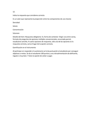 12.
Indica la respuesta que consideres correcta
Es un valor que representa la proporción entre los componentes de una mezcla:
Densidad
Soluto
Concentración
Volumen
Detalle del ítem: Respuesta obligatoria: Sí, forma de contestar: Elegir una entre varias,
formato de preguntas de opciones múltiples convencionales, enunciado parcial,
vocabulario sencillo, 4 cuatro opciones de respuesta, sólo una de las opciones es la
respuesta correcta, varia el lugar de la opción correcta.
Gamificación en el instrumento
Al participar en responder el cuestionario se le da puntuación al estudiante por conseguir
objetivos o metas. Se da al estudiante 100 puntos y una retroalimentación de deficiente,
regular o muy bien. Y tiene la opción de volver a jugar.
 