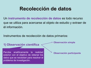 Recolección de datosRecolección de datos
Un instrumento de recolección de datos es todo recurso
que se utiliza para acercarse al objeto de estudio y extraer de
él información.
Instrumentos de recolección de datos primarios:
1) Observación científica
2) Entrevista
3) Análisis de contenido
Percibe analíticamente la realidad
exterior con el objetivo de obtener los
datos que se necesitan para resolver el
problema de investigación.
Observación simple
Observación participante
 