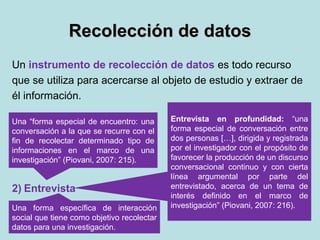 Recolección de datosRecolección de datos
Un instrumento de recolección de datos es todo recurso
que se utiliza para acercarse al objeto de estudio y extraer de
él información.
1) Observación científica
2) Entrevista
3) Análisis de contenido
Una forma específica de interacción
social que tiene como objetivo recolectar
datos para una investigación.
Una “forma especial de encuentro: una
conversación a la que se recurre con el
fin de recolectar determinado tipo de
informaciones en el marco de una
investigación” (Piovani, 2007: 215).
Entrevista en profundidad: “una
forma especial de conversación entre
dos personas […], dirigida y registrada
por el investigador con el propósito de
favorecer la producción de un discurso
conversacional continuo y con cierta
línea argumental por parte del
entrevistado, acerca de un tema de
interés definido en el marco de
investigación” (Piovani, 2007: 216).
 