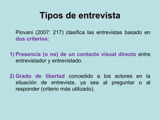 Tipos de entrevistaTipos de entrevista
Piovani (2007: 217) clasifica las entrevistas basado en
dos criterios:
1) Presencia (o no) de un contacto visual directo entre
entrevistador y entrevistado.
2) Grado de libertad concedido a los actores en la
situación de entrevista, ya sea al preguntar o al
responder (criterio más utilizado).
 
