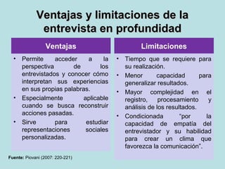 Ventajas y limitaciones de laVentajas y limitaciones de la
entrevista en profundidadentrevista en profundidad
Ventajas
• Permite acceder a la
perspectiva de los
entrevistados y conocer cómo
interpretan sus experiencias
en sus propias palabras.
• Especialmente aplicable
cuando se busca reconstruir
acciones pasadas.
• Sirve para estudiar
representaciones sociales
personalizadas.
Limitaciones
• Tiempo que se requiere para
su realización.
• Menor capacidad para
generalizar resultados.
• Mayor complejidad en el
registro, procesamiento y
análisis de los resultados.
• Condicionada “por la
capacidad de empatía del
entrevistador y su habilidad
para crear un clima que
favorezca la comunicación”.
Fuente: Piovani (2007: 220-221)
 