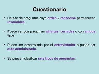 CuestionarioCuestionario
• Listado de preguntas cuyo orden y redacción permanecen
invariables.
• Puede ser con preguntas abiertas, cerradas o con ambos
tipos.
• Puede ser desarrollado por el entrevistador o puede ser
auto administrado.
• Se pueden clasificar seis tipos de preguntas.
 