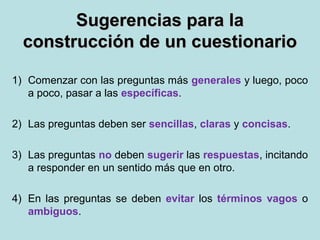Sugerencias para laSugerencias para la
construcción de un cuestionarioconstrucción de un cuestionario
1) Comenzar con las preguntas más generales y luego, poco
a poco, pasar a las específicas.
2) Las preguntas deben ser sencillas, claras y concisas.
3) Las preguntas no deben sugerir las respuestas, incitando
a responder en un sentido más que en otro.
4) En las preguntas se deben evitar los términos vagos o
ambiguos.
 