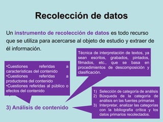 Recolección de datosRecolección de datos
Un instrumento de recolección de datos es todo recurso
que se utiliza para acercarse al objeto de estudio y extraer de
él información.
1) Observación científica
2) Entrevista
3) Análisis de contenido
Técnica de interpretación de textos, ya
sean escritos, grabados, pintados,
filmados, etc., que se basa en
procedimientos de descomposición y
clasificación.
•Cuestiones referidas a
características del contenido
•Cuestiones referidas a
productores del contenido
•Cuestiones referidas al público o
efectos del contenido 1) Selección de categoría de análisis
2) Búsqueda de la categoría de
análisis en las fuentes primarias
3) Interpretar, analizar las categorías
con la bibliografía crítica y los
datos primarios recolectados.
 