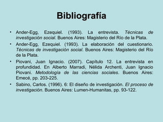 BibliografíaBibliografía
• Ander-Egg, Ezequiel. (1993). La entrevista. Técnicas de
investigación social. Buenos Aires: Magisterio del Río de la Plata.
• Ander-Egg, Ezequiel. (1993). La elaboración del cuestionario.
Técnicas de investigación social. Buenos Aires: Magisterio del Río
de la Plata.
• Piovani, Juan Ignacio. (2007). Capítulo 12. La entrevista en
profundidad. En Alberto Marradi, Nélida Archenti, Juan Ignacio
Piovani. Metodología de las ciencias sociales. Buenos Aires:
Emecé, pp. 203-225.
• Sabino, Carlos. (1996). 6: El diseño de investigación. El proceso de
investigación. Buenos Aires: Lumen-Humanitas, pp. 93-122.
 