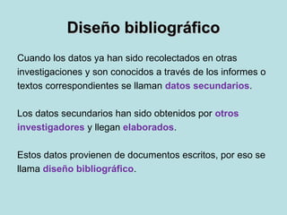 Diseño bibliográficoDiseño bibliográfico
Cuando los datos ya han sido recolectados en otras
investigaciones y son conocidos a través de los informes o
textos correspondientes se llaman datos secundarios.
Los datos secundarios han sido obtenidos por otros
investigadores y llegan elaborados.
Estos datos provienen de documentos escritos, por eso se
llama diseño bibliográfico.
 