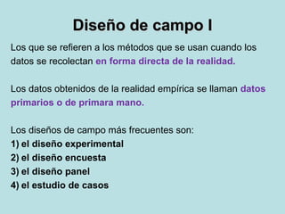 Diseño de campo IDiseño de campo I
Los que se refieren a los métodos que se usan cuando los
datos se recolectan en forma directa de la realidad.
Los datos obtenidos de la realidad empírica se llaman datos
primarios o de primara mano.
Los diseños de campo más frecuentes son:
1) el diseño experimental
2) el diseño encuesta
3) el diseño panel
4) el estudio de casos
 