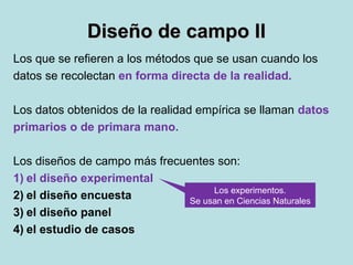 Diseño de campo IIDiseño de campo II
Los que se refieren a los métodos que se usan cuando los
datos se recolectan en forma directa de la realidad.
Los datos obtenidos de la realidad empírica se llaman datos
primarios o de primara mano.
Los diseños de campo más frecuentes son:
1) el diseño experimental
2) el diseño encuesta
3) el diseño panel
4) el estudio de casos
Los experimentos.
Se usan en Ciencias Naturales
 