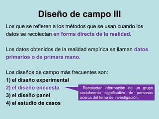 Diseño de campo IIIDiseño de campo III
Los que se refieren a los métodos que se usan cuando los
datos se recolectan en forma directa de la realidad.
Los datos obtenidos de la realidad empírica se llaman datos
primarios o de primara mano.
Los diseños de campo más frecuentes son:
1) el diseño experimental
2) el diseño encuesta
3) el diseño panel
4) el estudio de casos
Recolectar información de un grupo
socialmente significativo de personas
acerca del tema de investigación.
 