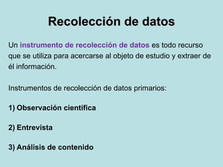 Recolección de datosRecolección de datos
Un instrumento de recolección de datos es todo recurso
que se utiliza para acercarse al objeto de estudio y extraer de
él información.
Instrumentos de recolección de datos primarios:
1) Observación científica
2) Entrevista
3) Análisis de contenido
 