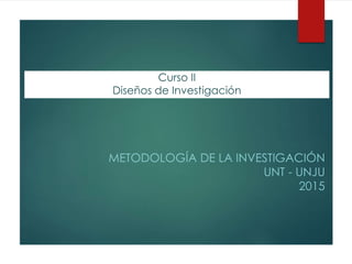 Curso II
Diseños de Investigación
METODOLOGÍA DE LA INVESTIGACIÓN
UNT - UNJU
2015
 