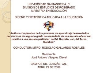 UNIVERSIDAD SANTANDER A. C.
             DIVISIÓN DE ESTUDIOS DE POSGRADO
                   MAESTRÍA EN EDUCACIÓN

      DISEÑO Y ESTADÍSTICA APLICADA A LA EDUCACIÓN




  “Análisis comparativo de los procesos de aprendizaje desarrollados
por alumnos de segundo grado de secundaria de una escuela oficial con
    relación a una escuela particular de Cd. Guzmán, Jal., del Turno
                               Matutino”

     CONDUCTOR: MTRO. RODOLFO GALLARDO ROSALES

                            Maestrante:
                    José Antonio Vázquez Clavel

                   CAMPUS CD. GUZMÁN, JAL.
                      ABRIL 29 DE 2009
 