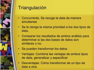 Triangulación
• Concurrente, Se recoge la data de manera
simultanea
• Se le otorga la misma prioridad a los dos tipos de
data.
• Comparar los resultados de ambos análisis para
determinar si las dos bases de datos son
similares o no.
• Se pueden transformar los datos
• Ventajas: Combina las ventajas de ambos tipos
de data, generalizar y especificar
• Desventajas: Cómo transformar de un tipo de
data a otra.
 