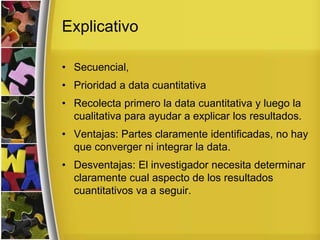 Explicativo
• Secuencial,
• Prioridad a data cuantitativa
• Recolecta primero la data cuantitativa y luego la
cualitativa para ayudar a explicar los resultados.
• Ventajas: Partes claramente identificadas, no hay
que converger ni integrar la data.
• Desventajas: El investigador necesita determinar
claramente cual aspecto de los resultados
cuantitativos va a seguir.
 