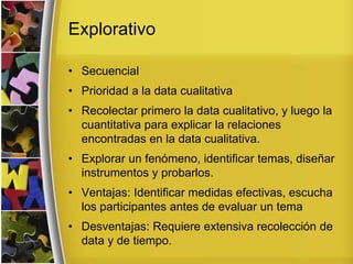 Explorativo
• Secuencial
• Prioridad a la data cualitativa
• Recolectar primero la data cualitativo, y luego la
cuantitativa para explicar la relaciones
encontradas en la data cualitativa.
• Explorar un fenómeno, identificar temas, diseñar
instrumentos y probarlos.
• Ventajas: Identificar medidas efectivas, escucha
los participantes antes de evaluar un tema
• Desventajas: Requiere extensiva recolección de
data y de tiempo.
 