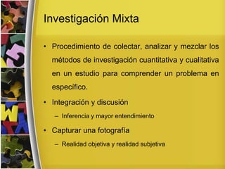 Investigación Mixta
• Procedimiento de colectar, analizar y mezclar los
métodos de investigación cuantitativa y cualitativa
en un estudio para comprender un problema en
específico.
• Integración y discusión
– Inferencia y mayor entendimiento
• Capturar una fotografía
– Realidad objetiva y realidad subjetiva
 