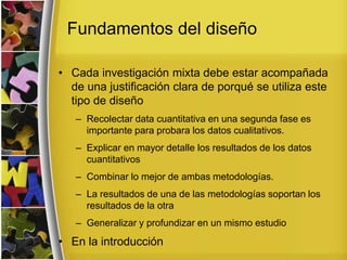 Fundamentos del diseño
• Cada investigación mixta debe estar acompañada
de una justificación clara de porqué se utiliza este
tipo de diseño
– Recolectar data cuantitativa en una segunda fase es
importante para probara los datos cualitativos.
– Explicar en mayor detalle los resultados de los datos
cuantitativos
– Combinar lo mejor de ambas metodologías.
– La resultados de una de las metodologías soportan los
resultados de la otra
– Generalizar y profundizar en un mismo estudio
• En la introducción
 