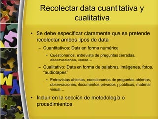 Recolectar data cuantitativa y
cualitativa
• Se debe especificar claramente que se pretende
recolectar ambos tipos de data
– Cuantitativos: Data en forma numérica
• Cuestionarios, entrevista de preguntas cerradas,
observaciones, censo…
– Cualitativo: Data en forma de palabras, imágenes, fotos,
“audiotapes”
• Entrevistas abiertas, cuestionarios de preguntas abiertas,
observaciones, documentos privados y públicos, material
visual…
• Incluir en la sección de metodología o
procedimientos
 