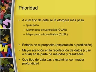 Prioridad
• A cuál tipo de data se le otorgará más peso
– Igual peso
– Mayor peso a cuantitativa (CUAN)
– Mayor peso a la cualitativa (CUAL)
• Énfasis en el propósito (exploración o predicción)
• Mayor atención en la recolección de datos (cuan
o cual) en la parte de métodos y resultados
• Que tipo de data vas a examinar con mayor
profundidad
 
