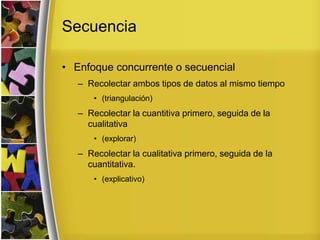 Secuencia
• Enfoque concurrente o secuencial
– Recolectar ambos tipos de datos al mismo tiempo
• (triangulación)
– Recolectar la cuantitiva primero, seguida de la
cualitativa
• (explorar)
– Recolectar la cualitativa primero, seguida de la
cuantitativa.
• (explicativo)
 