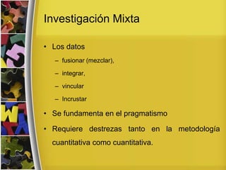 Investigación Mixta
• Los datos
– fusionar (mezclar),
– integrar,
– vincular
– Incrustar
• Se fundamenta en el pragmatismo
• Requiere destrezas tanto en la metodología
cuantitativa como cuantitativa.
 
