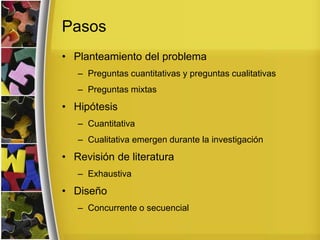 Pasos
• Planteamiento del problema
– Preguntas cuantitativas y preguntas cualitativas
– Preguntas mixtas
• Hipótesis
– Cuantitativa
– Cualitativa emergen durante la investigación
• Revisión de literatura
– Exhaustiva
• Diseño
– Concurrente o secuencial
 