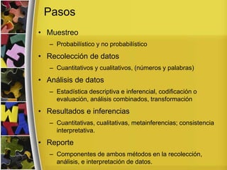 Pasos
• Muestreo
– Probabilístico y no probabilístico
• Recolección de datos
– Cuantitativos y cualitativos, (números y palabras)
• Análisis de datos
– Estadística descriptiva e inferencial, codificación o
evaluación, análisis combinados, transformación
• Resultados e inferencias
– Cuantitativas, cualitativas, metainferencias; consistencia
interpretativa.
• Reporte
– Componentes de ambos métodos en la recolección,
análisis, e interpretación de datos.
 