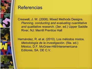 Referencias
Creswell, J. W. (2008). Mixed Methods Designs.
Planning, conducting and evaluating cuantitative
and qualitative research. (3er. ed.) Upper Saddle
River, NJ: Merrill Prentice Hall
Hernández, R. et al. (2010). Los métodos mixtos.
Metodología de la investigación. (5ta. ed.)
México, D.F. McGraw-Hill/Interamericana
Editores, SA. DE C.V.
 