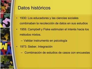 Datos históricos
• 1930: Los educadores y las ciencias sociales
combinaban la recolección de datos en sus estudios
• 1959. Campbell y Fiske estimulan el interés hacia los
métodos mixtos.
– Validar instrumento en psicología
• 1973: Sieber, Integración
– Combinación de estudios de casos con encuestas
 